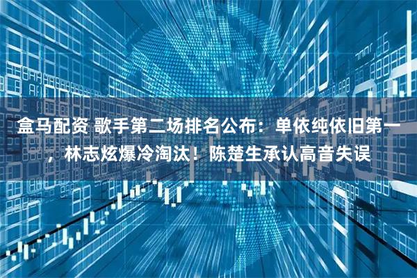 盒马配资 歌手第二场排名公布：单依纯依旧第一，林志炫爆冷淘汰！陈楚生承认高音失误