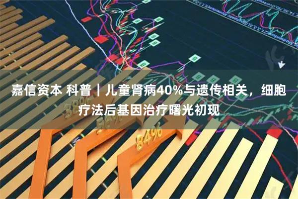 嘉信资本 科普｜儿童肾病40%与遗传相关，细胞疗法后基因治疗曙光初现