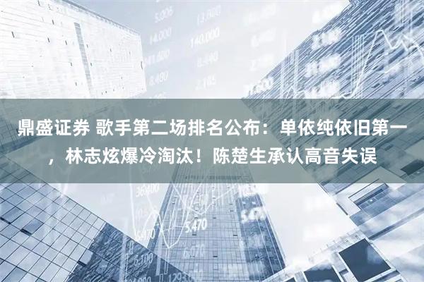 鼎盛证券 歌手第二场排名公布：单依纯依旧第一，林志炫爆冷淘汰！陈楚生承认高音失误