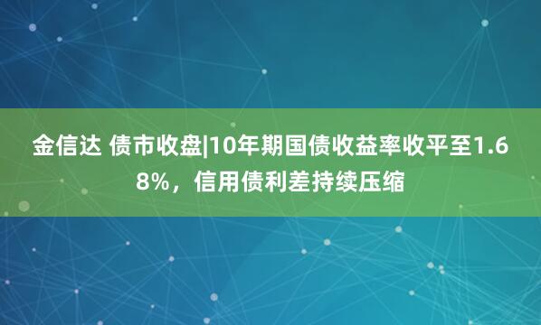 金信达 债市收盘|10年期国债收益率收平至1.68%，信用债利差持续压缩