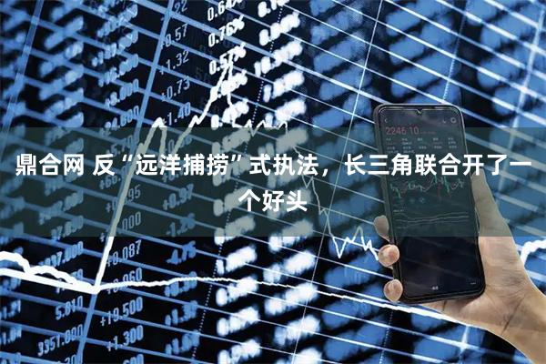 鼎合网 反“远洋捕捞”式执法，长三角联合开了一个好头