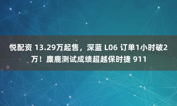 悦配资 13.29万起售，深蓝 L06 订单1小时破2万！麋鹿测试成绩超越保时捷 911