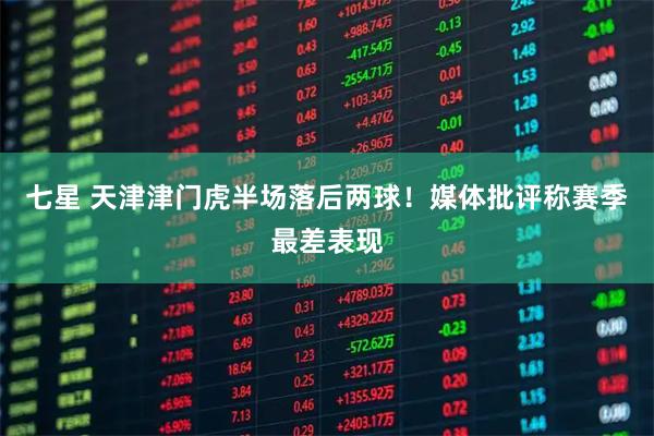 七星 天津津门虎半场落后两球！媒体批评称赛季最差表现