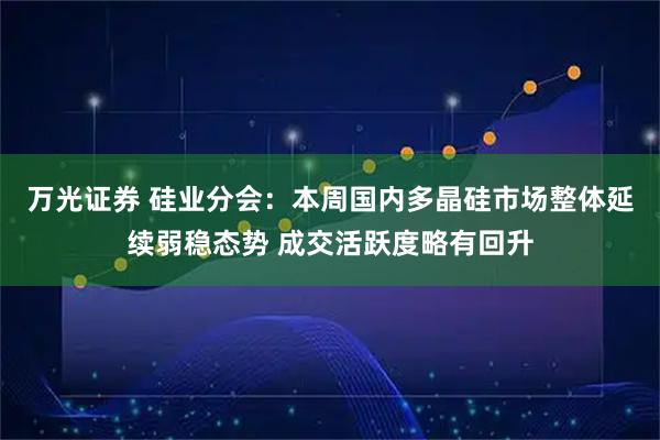 万光证券 硅业分会：本周国内多晶硅市场整体延续弱稳态势 成交活跃度略有回升