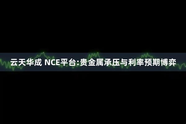 云天华成 NCE平台:贵金属承压与利率预期博弈