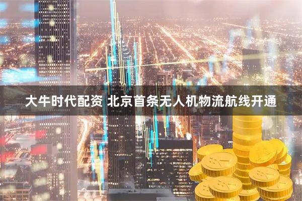 大牛时代配资 北京首条无人机物流航线开通
