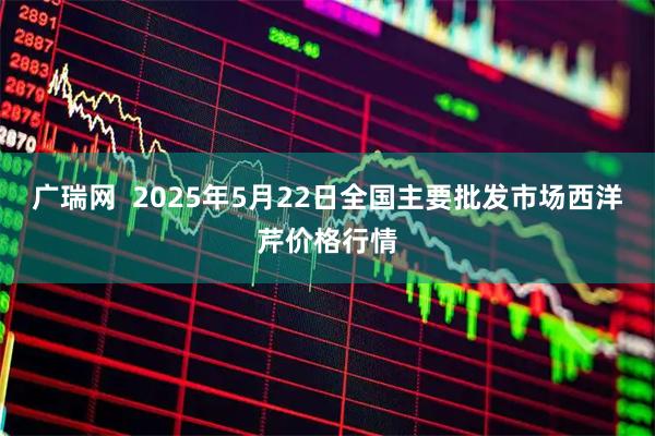 广瑞网  2025年5月22日全国主要批发市场西洋芹价格行情