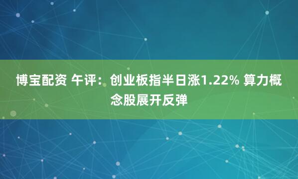 博宝配资 午评：创业板指半日涨1.22% 算力概念股展开反弹