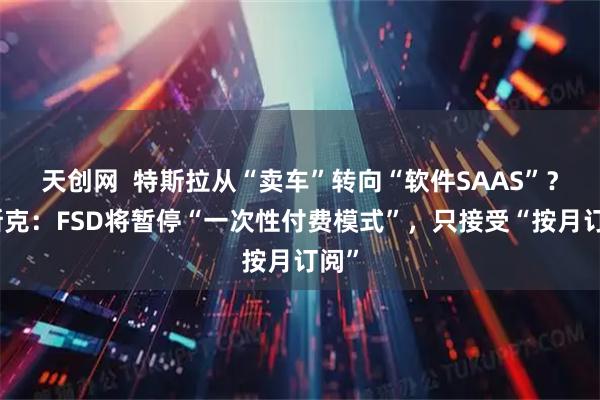 天创网  特斯拉从“卖车”转向“软件SAAS”？马斯克：FSD将暂停“一次性付费模式”，只接受“按月订阅”