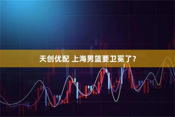 天创优配 上海男篮要卫冕了？