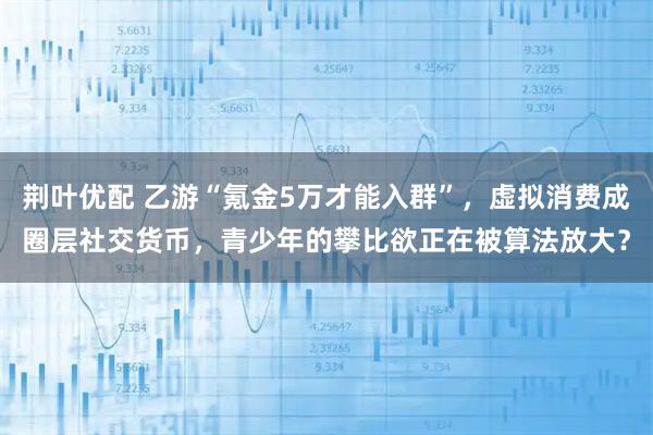 荆叶优配 乙游“氪金5万才能入群”，虚拟消费成圈层社交货币，青少年的攀比欲正在被算法放大？