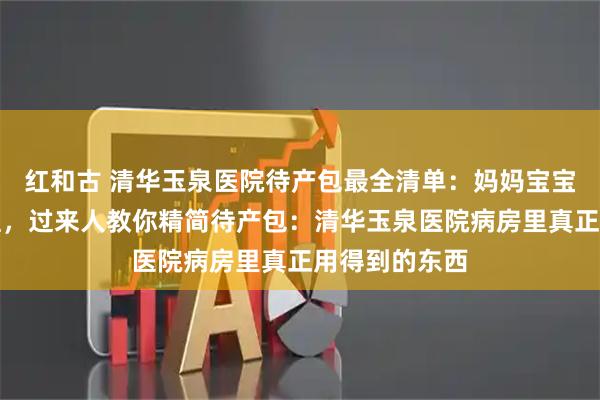 红和古 清华玉泉医院待产包最全清单：妈妈宝宝证件分类整理，过来人教你精简待产包：清华玉泉医院病房里真正用得到的东西