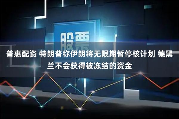 普惠配资 特朗普称伊朗将无限期暂停核计划 德黑兰不会获得被冻结的资金