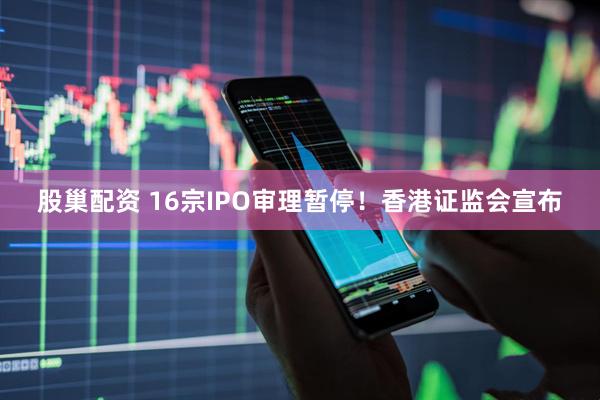 股巢配资 16宗IPO审理暂停！香港证监会宣布