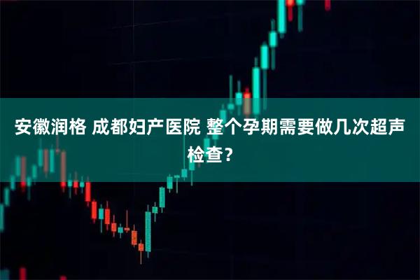 安徽润格 成都妇产医院 整个孕期需要做几次超声检查？