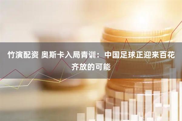 竹演配资 奥斯卡入局青训：中国足球正迎来百花齐放的可能