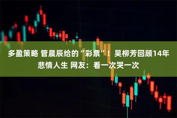 多盈策略 管晨辰给的“彩票”！吴柳芳回顾14年悲情人生 网友：看一次哭一次