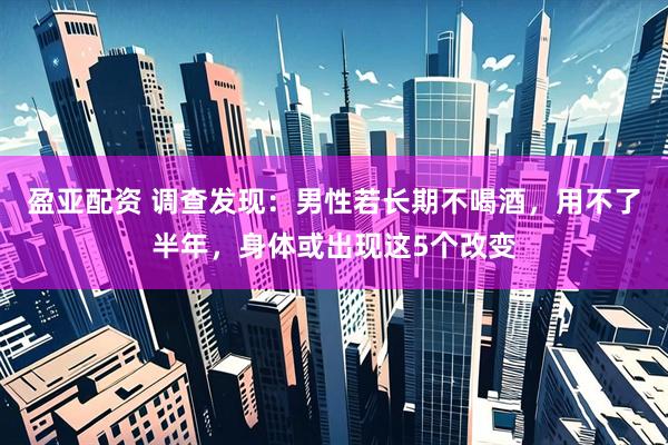 盈亚配资 调查发现：男性若长期不喝酒，用不了半年，身体或出现这5个改变